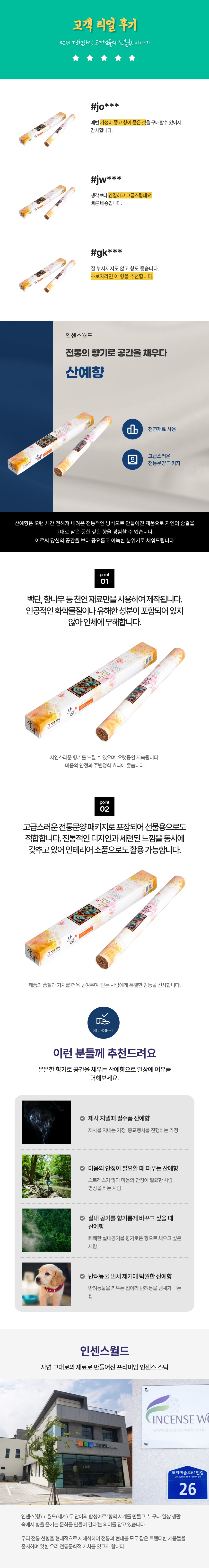 산예.
향나무, 백단 등 천연원료로만 만들어 안전한 제품.
30년의 기술과 노하우가 깃든 전통 선향 제조기법으로 생산.
대한민국 명인 직접 개발 및 제조.
향나무, 백단 등 상급 천연원료로만 제조.
함유금지물질 및 유해 성분 미포함.
은은한 향나무향에 재가 적게 떨어짐.
국내 생산 프리미엄 제사향.